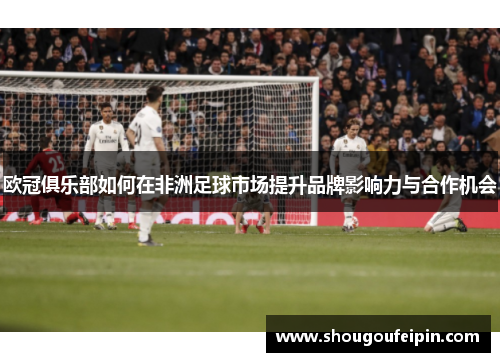 欧冠俱乐部如何在非洲足球市场提升品牌影响力与合作机会