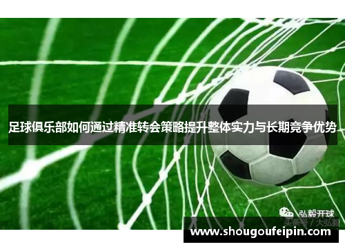 足球俱乐部如何通过精准转会策略提升整体实力与长期竞争优势
